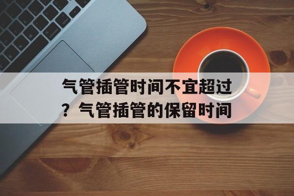 气管插管时间不宜超过？气管插管的保留时间-第1张图片-