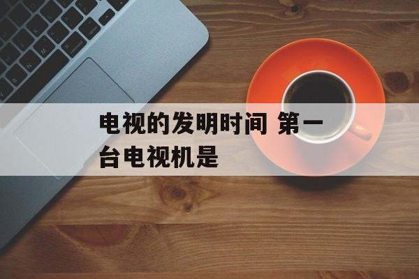 电视的发明时间 第一台电视机是-第1张图片-