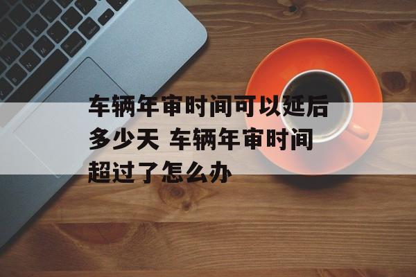 车辆年审时间可以延后多少天 车辆年审时间超过了怎么办-第1张图片-