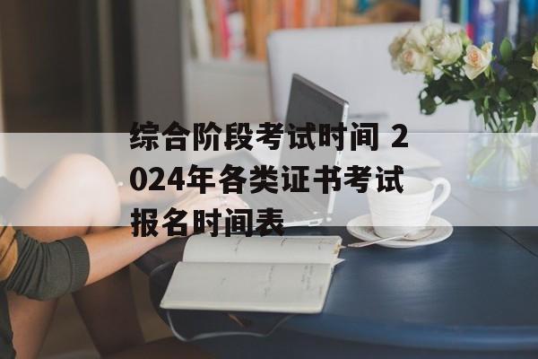 综合阶段考试时间 2024年各类证书考试报名时间表-第1张图片-