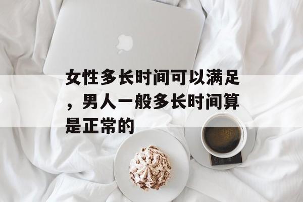 女性多长时间可以满足，男人一般多长时间算是正常的-第1张图片-