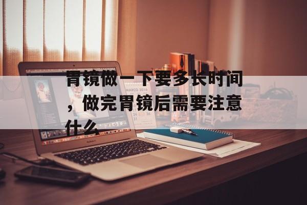 胃镜做一下要多长时间，做完胃镜后需要注意什么-第1张图片-