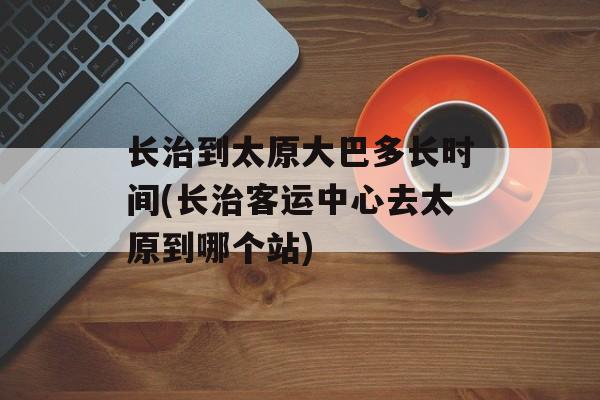 长治到太原大巴多长时间(长治客运中心去太原到哪个站)-第1张图片-