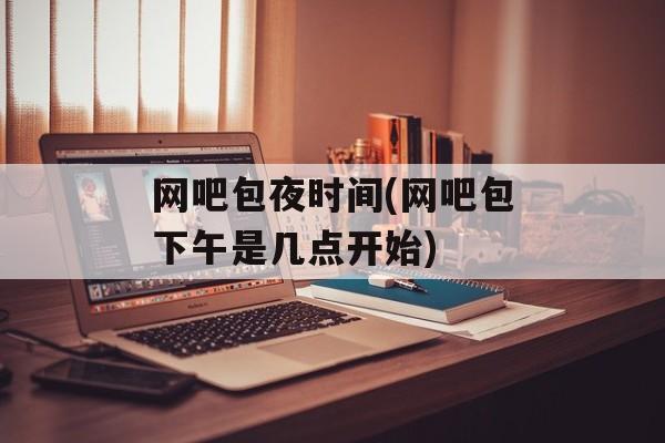 网吧包夜时间(网吧包下午是几点开始)-第1张图片-