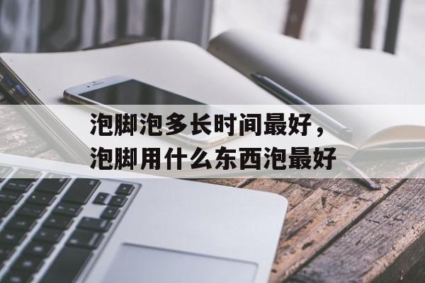 泡脚泡多长时间最好，泡脚用什么东西泡最好-第1张图片-