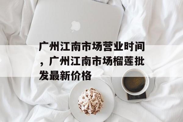 广州江南市场营业时间，广州江南市场榴莲批发最新价格-第1张图片-