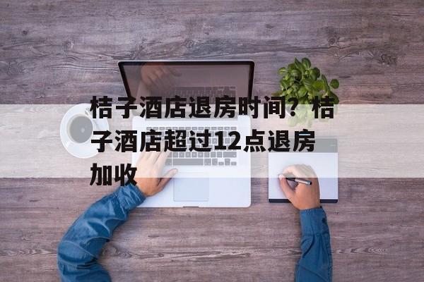 桔子酒店退房时间？桔子酒店超过12点退房加收-第1张图片-