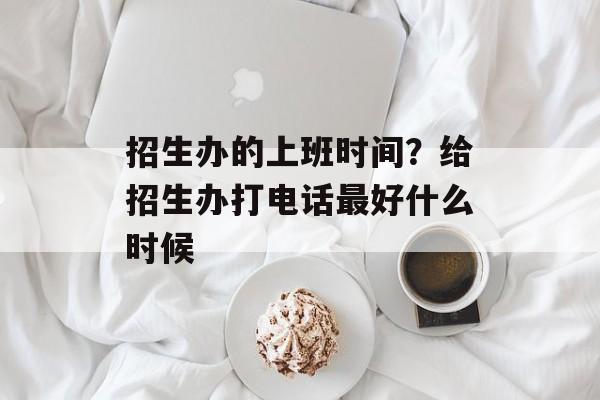 招生办的上班时间？给招生办打电话最好什么时候-第1张图片-