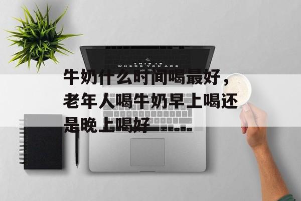 牛奶什么时间喝最好，老年人喝牛奶早上喝还是晚上喝好-第1张图片-