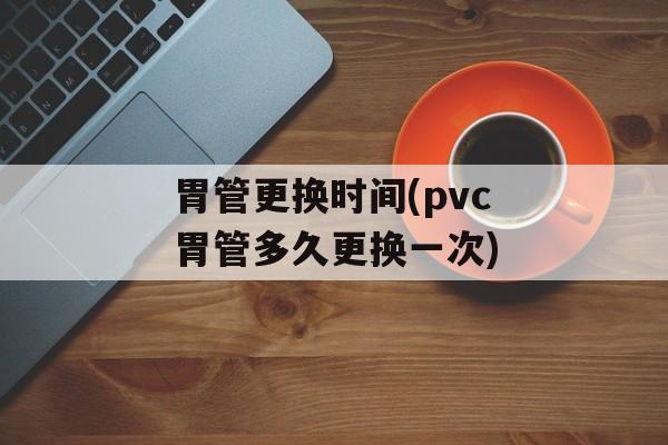 胃管更换时间(pvc胃管多久更换一次)-第1张图片-