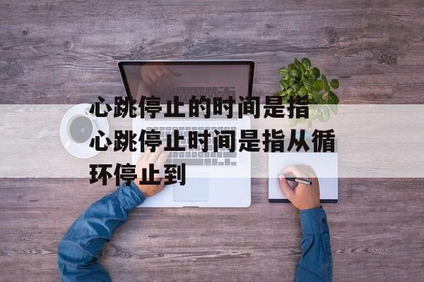 心跳停止的时间是指 心跳停止时间是指从循环停止到-第1张图片-