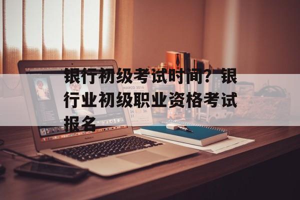 银行初级考试时间？银行业初级职业资格考试报名-第1张图片-