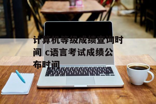 计算机等级成绩查询时间 c语言考试成绩公布时间-第1张图片-