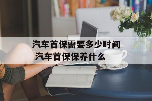 汽车首保需要多少时间 汽车首保保养什么-第1张图片-