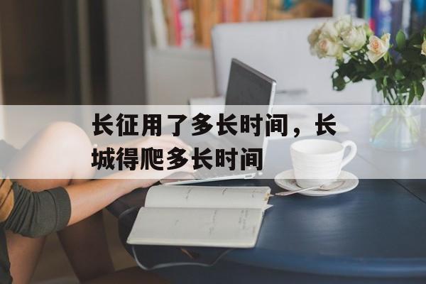 长征用了多长时间，长城得爬多长时间-第1张图片-