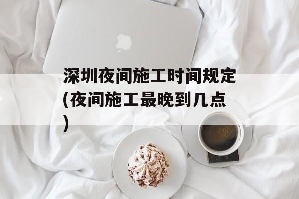 深圳夜间施工时间规定(夜间施工最晚到几点)-第1张图片-