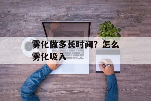 雾化做多长时间？怎么雾化吸入-第1张图片-