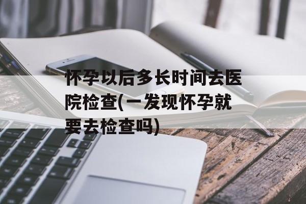 怀孕以后多长时间去医院检查(一发现怀孕就要去检查吗)-第1张图片-