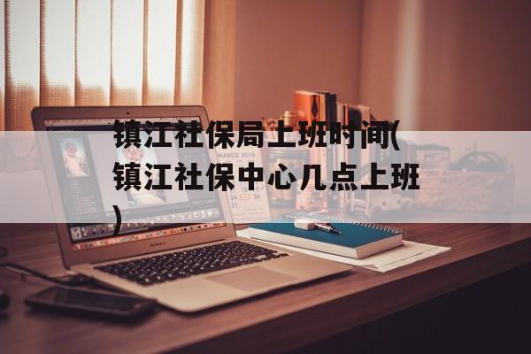 镇江社保局上班时间(镇江社保中心几点上班)-第1张图片-