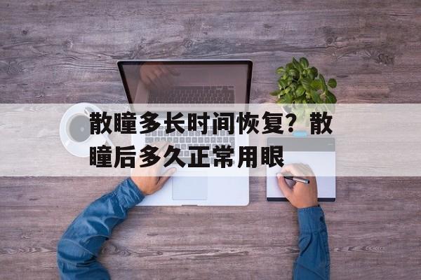 散瞳多长时间恢复？散瞳后多久正常用眼-第1张图片-