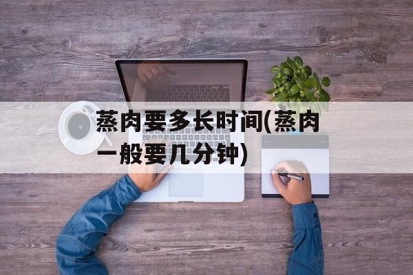 蒸肉要多长时间(蒸肉一般要几分钟)-第1张图片-