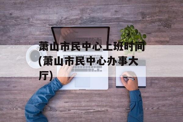 萧山市民中心上班时间(萧山市民中心办事大厅)-第1张图片-
