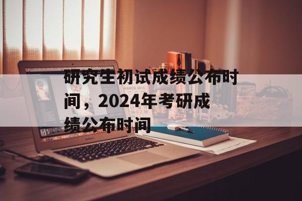 研究生初试成绩公布时间，2024年考研成绩公布时间-第1张图片-