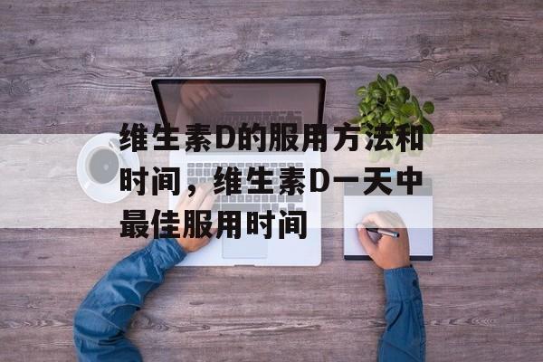 维生素D的服用方法和时间，维生素D一天中最佳服用时间-第1张图片-