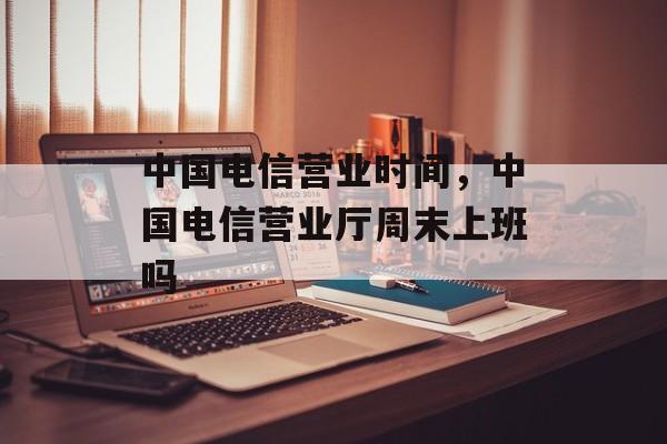 中国电信营业时间，中国电信营业厅周末上班吗-第1张图片-