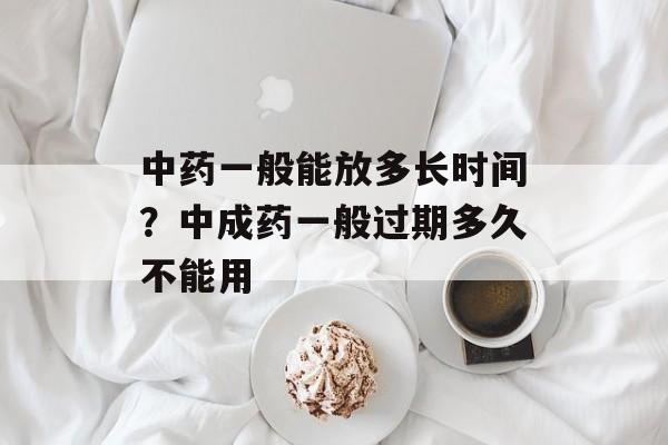 中药一般能放多长时间？中成药一般过期多久不能用-第1张图片-