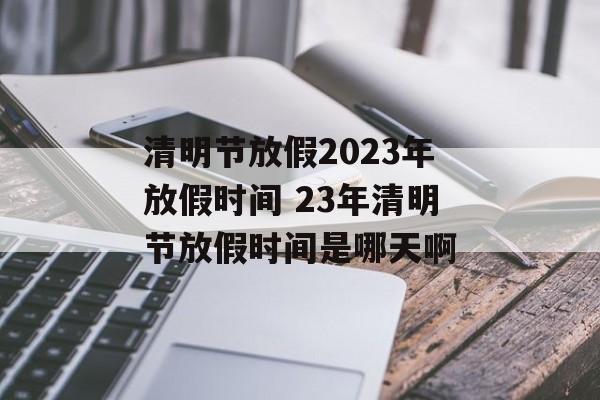 清明节放假2023年放假时间 23年清明节放假时间是哪天啊-第1张图片-