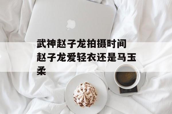 武神赵子龙拍摄时间 赵子龙爱轻衣还是马玉柔-第1张图片-