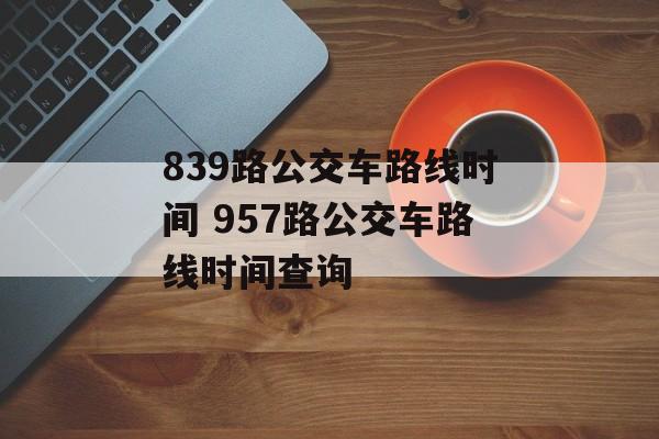 839路公交车路线时间 957路公交车路线时间查询-第1张图片-