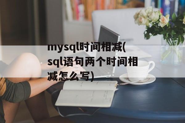 mysql时间相减(sql语句两个时间相减怎么写)-第1张图片-