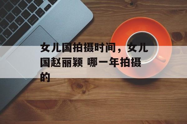 女儿国拍摄时间，女儿国赵丽颖 哪一年拍摄的-第1张图片-