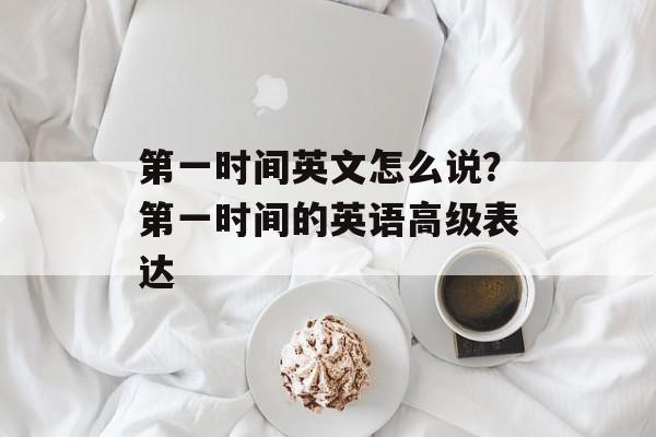 第一时间英文怎么说？第一时间的英语高级表达-第1张图片-