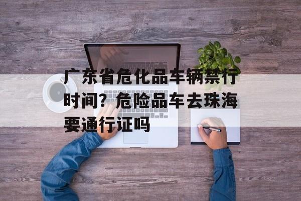 广东省危化品车辆禁行时间？危险品车去珠海要通行证吗-第1张图片-