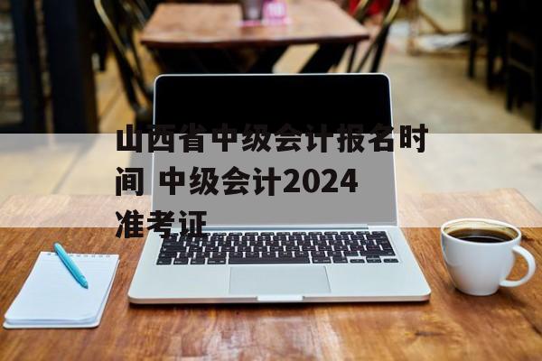 山西省中级会计报名时间 中级会计2024准考证-第1张图片-