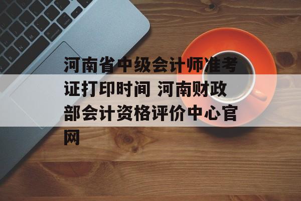 河南省中级会计师准考证打印时间 河南财政部会计资格评价中心官网-第1张图片-