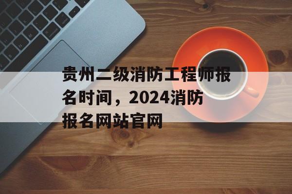贵州二级消防工程师报名时间，2024消防报名网站官网-第1张图片-