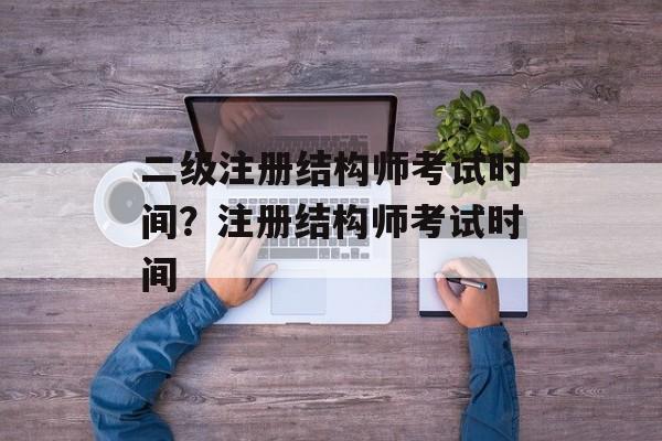 二级注册结构师考试时间？注册结构师考试时间-第1张图片-