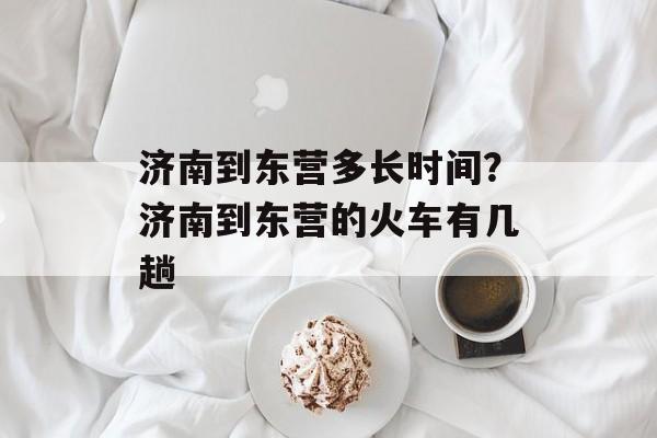 济南到东营多长时间？济南到东营的火车有几趟-第1张图片-