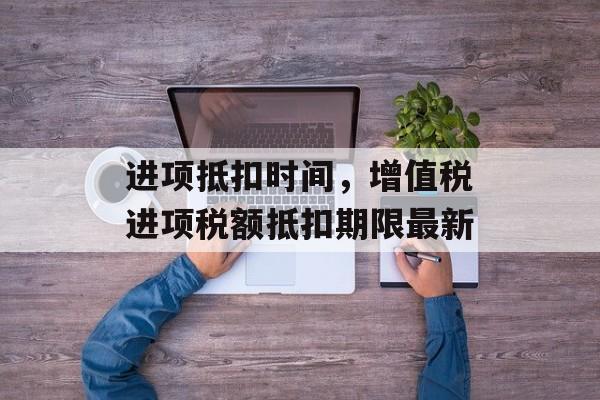 进项抵扣时间，增值税进项税额抵扣期限最新-第1张图片-