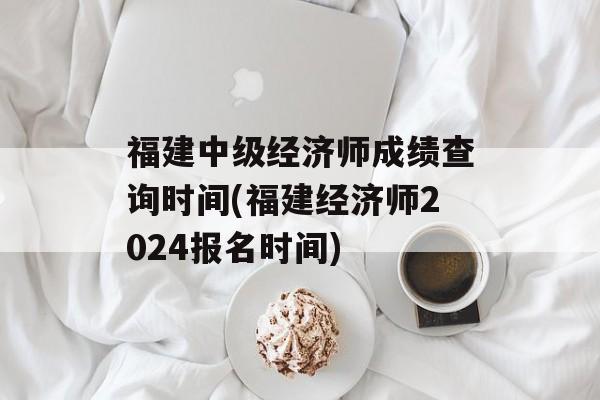 福建中级经济师成绩查询时间(福建经济师2024报名时间)-第1张图片-