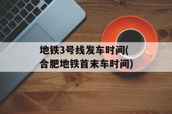 地铁3号线发车时间(合肥地铁首末车时间)-第1张图片-