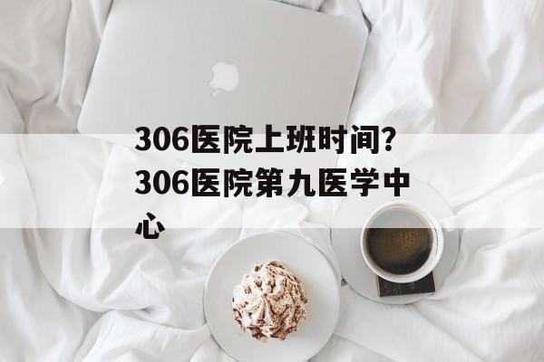 306医院上班时间？306医院第九医学中心-第1张图片-