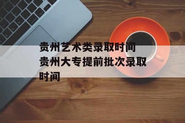 贵州艺术类录取时间 贵州大专提前批次录取时间-第1张图片-