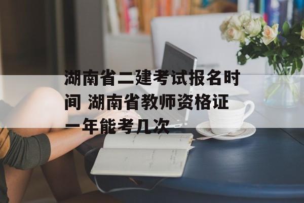 湖南省二建考试报名时间 湖南省教师资格证一年能考几次-第1张图片-