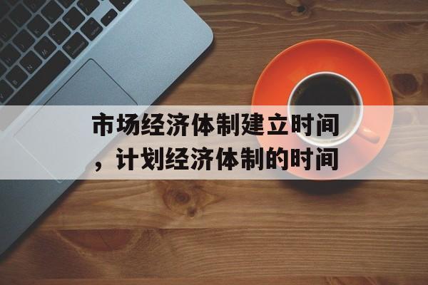 市场经济体制建立时间，计划经济体制的时间-第1张图片-