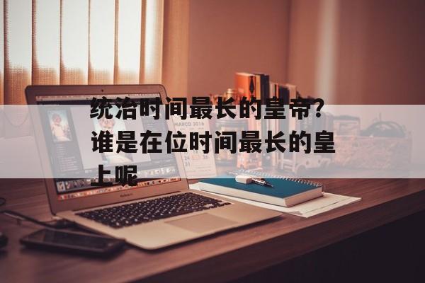 统治时间最长的皇帝？谁是在位时间最长的皇上呢-第1张图片-